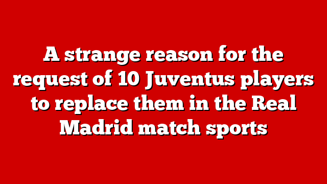 A strange reason for the request of 10 Juventus players to replace them in the Real Madrid match sports