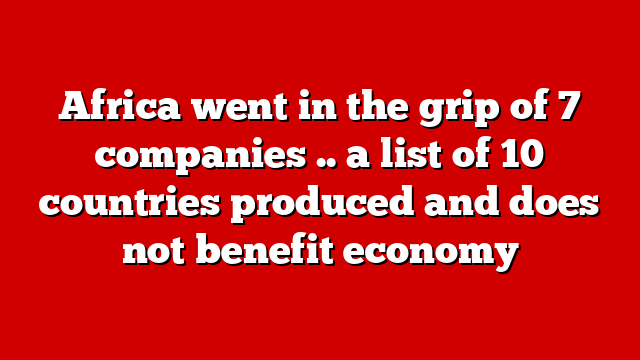 Africa went in the grip of 7 companies .. a list of 10 countries produced and does not benefit economy