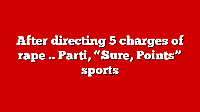 After directing 5 charges of rape .. Parti, “Sure, Points” sports