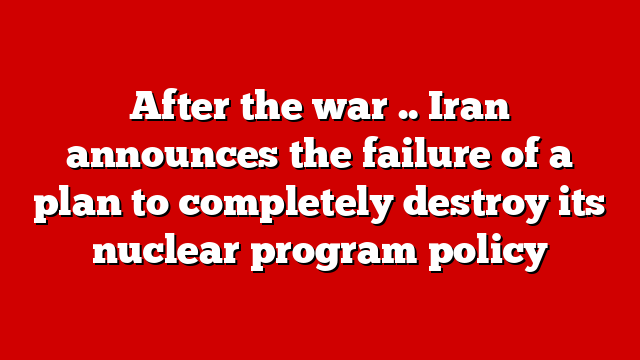 After the war .. Iran announces the failure of a plan to completely destroy its nuclear program policy