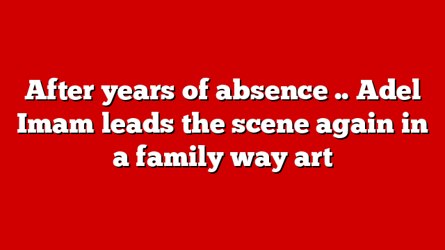 After years of absence .. Adel Imam leads the scene again in a family way art