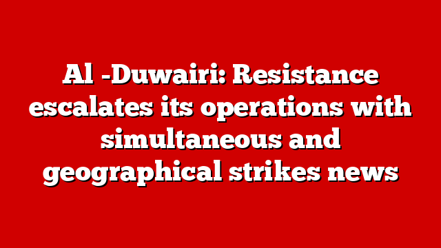 Al -Duwairi: Resistance escalates its operations with simultaneous and geographical strikes news