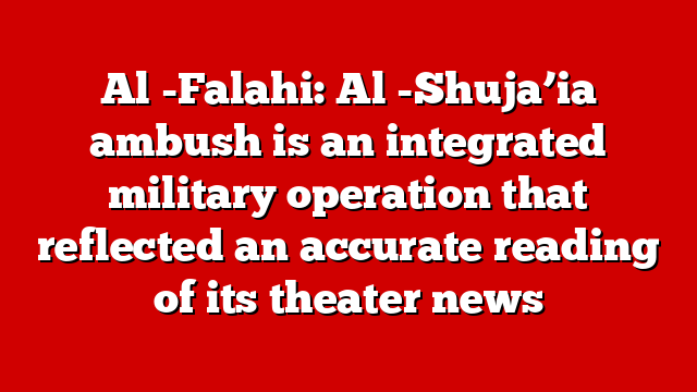 Al -Falahi: Al -Shuja’ia ambush is an integrated military operation that reflected an accurate reading of its theater news
