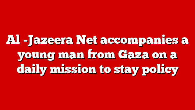 Al -Jazeera Net accompanies a young man from Gaza on a daily mission to stay policy