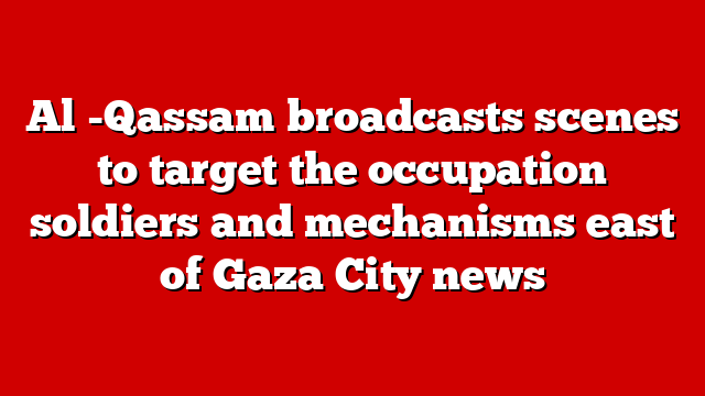 Al -Qassam broadcasts scenes to target the occupation soldiers and mechanisms east of Gaza City news