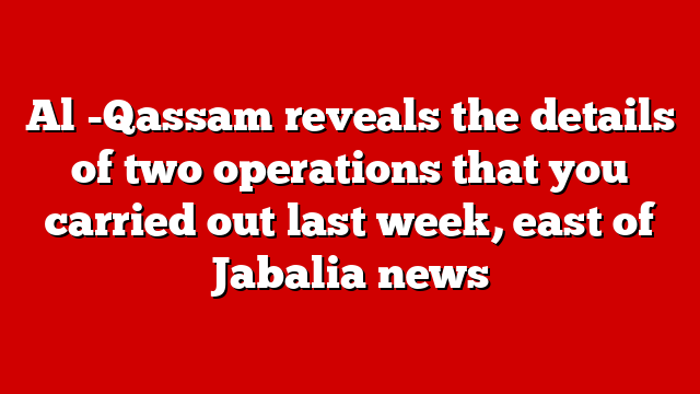 Al -Qassam reveals the details of two operations that you carried out last week, east of Jabalia news