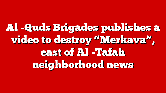 Al -Quds Brigades publishes a video to destroy “Merkava”, east of Al -Tafah neighborhood news
