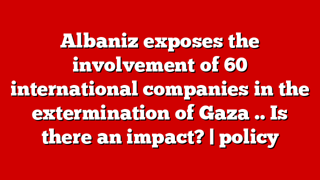 Albaniz exposes the involvement of 60 international companies in the extermination of Gaza .. Is there an impact? | policy