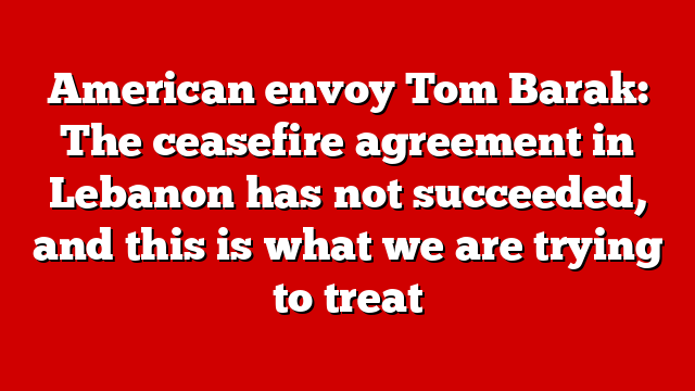 American envoy Tom Barak: The ceasefire agreement in Lebanon has not succeeded, and this is what we are trying to treat