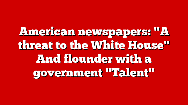 American newspapers: "A threat to the White House" And flounder with a government "Talent"