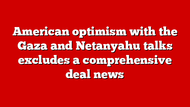 American optimism with the Gaza and Netanyahu talks excludes a comprehensive deal news