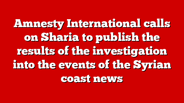 Amnesty International calls on Sharia to publish the results of the investigation into the events of the Syrian coast news