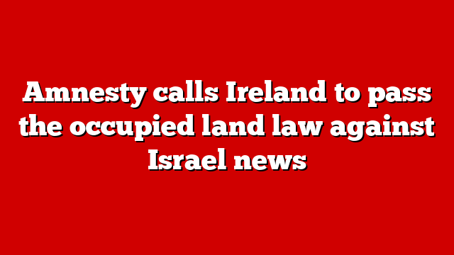 Amnesty calls Ireland to pass the occupied land law against Israel news
