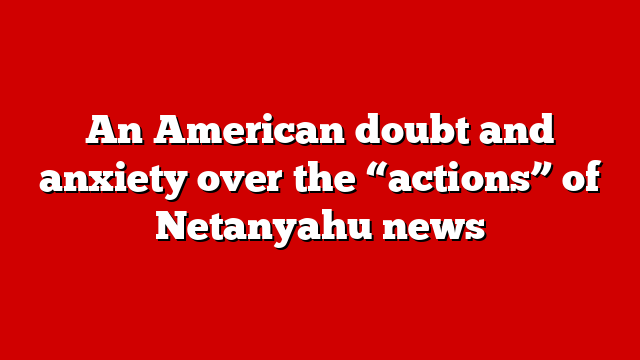 An American doubt and anxiety over the “actions” of Netanyahu news