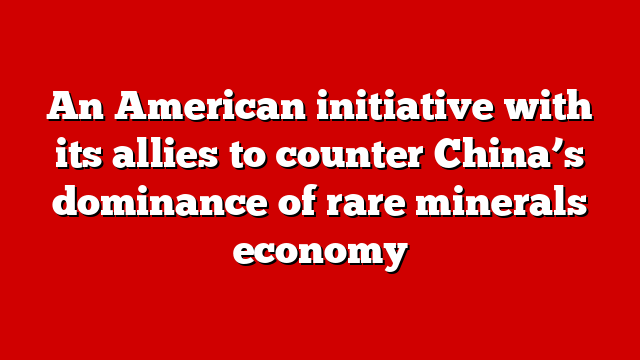 An American initiative with its allies to counter China’s dominance of rare minerals economy