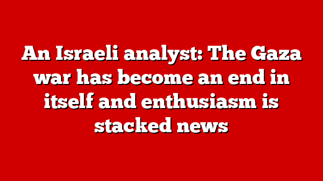 An Israeli analyst: The Gaza war has become an end in itself and enthusiasm is stacked news