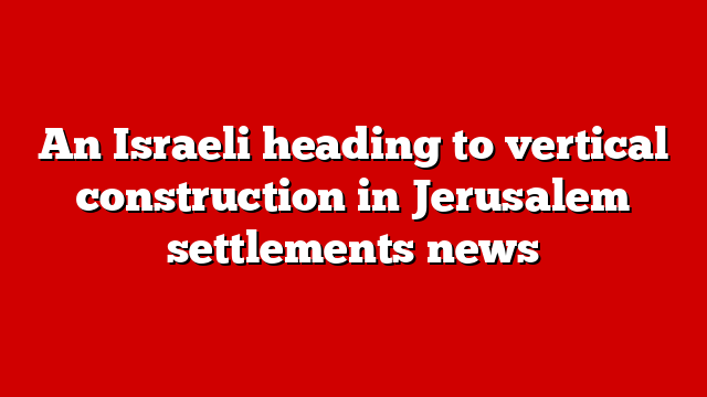 An Israeli heading to vertical construction in Jerusalem settlements news