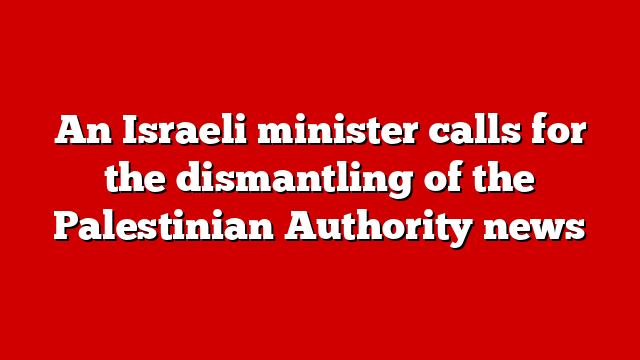 An Israeli minister calls for the dismantling of the Palestinian Authority news