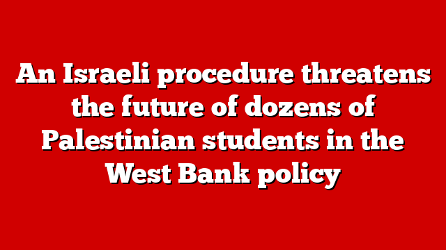 An Israeli procedure threatens the future of dozens of Palestinian students in the West Bank policy