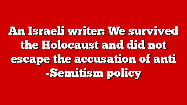 An Israeli writer: We survived the Holocaust and did not escape the accusation of anti -Semitism policy