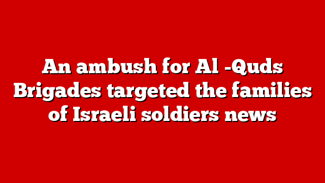 An ambush for Al -Quds Brigades targeted the families of Israeli soldiers news