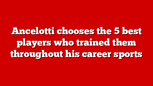 Ancelotti chooses the 5 best players who trained them throughout his career sports