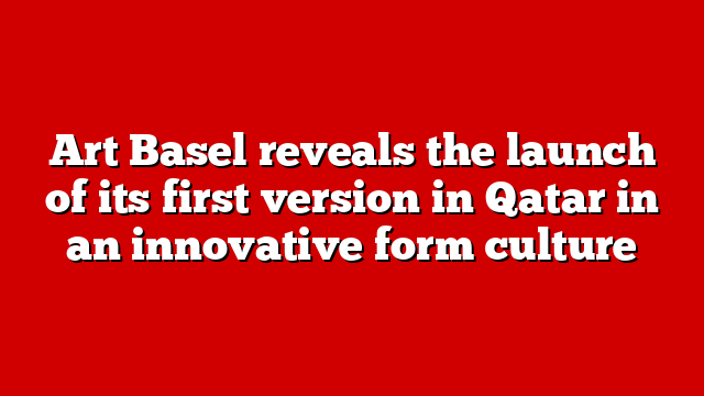 Art Basel reveals the launch of its first version in Qatar in an innovative form culture