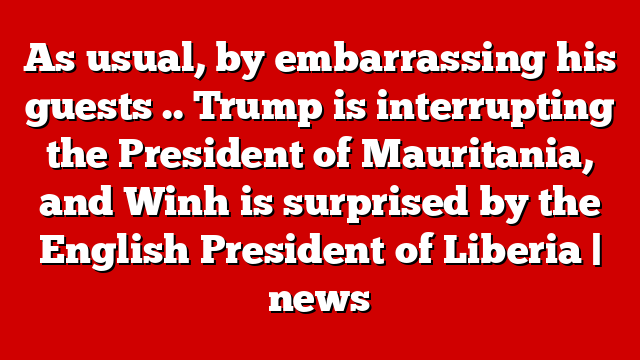 As usual, by embarrassing his guests .. Trump is interrupting the President of Mauritania, and Winh is surprised by the English President of Liberia | news