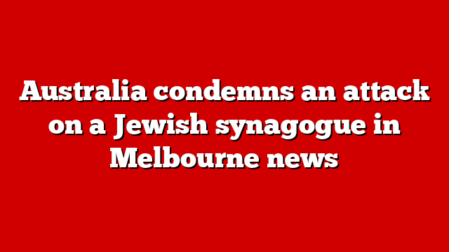 Australia condemns an attack on a Jewish synagogue in Melbourne news