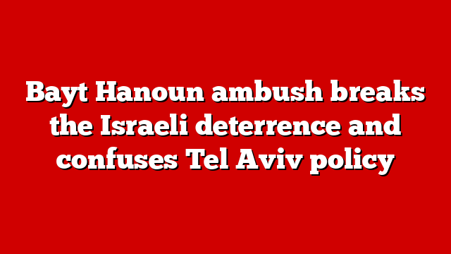 Bayt Hanoun ambush breaks the Israeli deterrence and confuses Tel Aviv policy