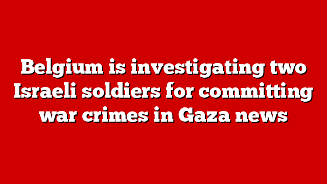 Belgium is investigating two Israeli soldiers for committing war crimes in Gaza news