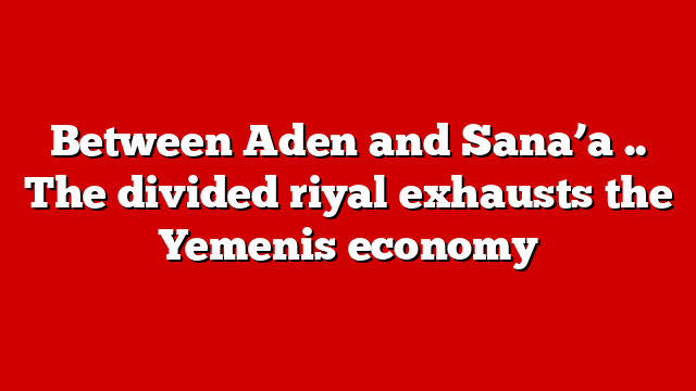 Between Aden and Sana’a .. The divided riyal exhausts the Yemenis economy