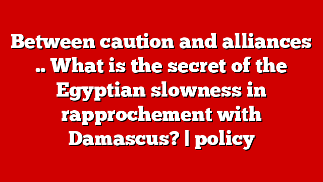 Between caution and alliances .. What is the secret of the Egyptian slowness in rapprochement with Damascus? | policy