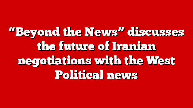 “Beyond the News” discusses the future of Iranian negotiations with the West Political news