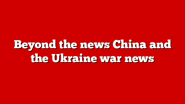Beyond the news China and the Ukraine war news