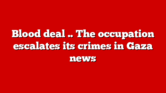 Blood deal .. The occupation escalates its crimes in Gaza news