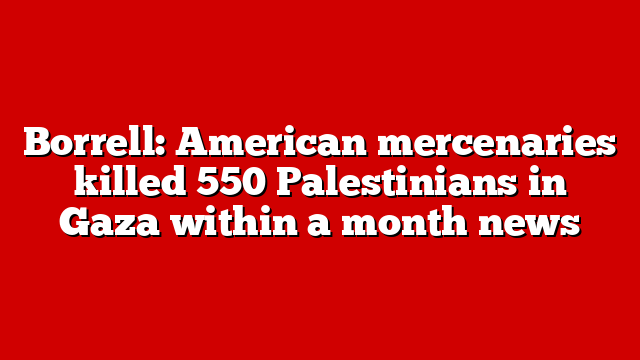 Borrell: American mercenaries killed 550 Palestinians in Gaza within a month news