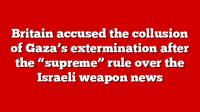 Britain accused the collusion of Gaza’s extermination after the “supreme” rule over the Israeli weapon news