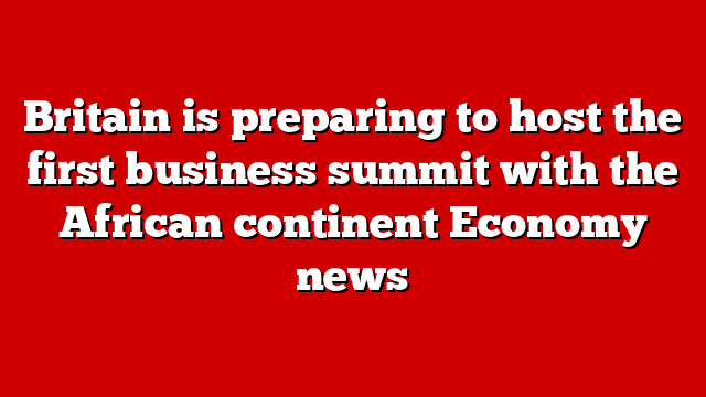 Britain is preparing to host the first business summit with the African continent Economy news