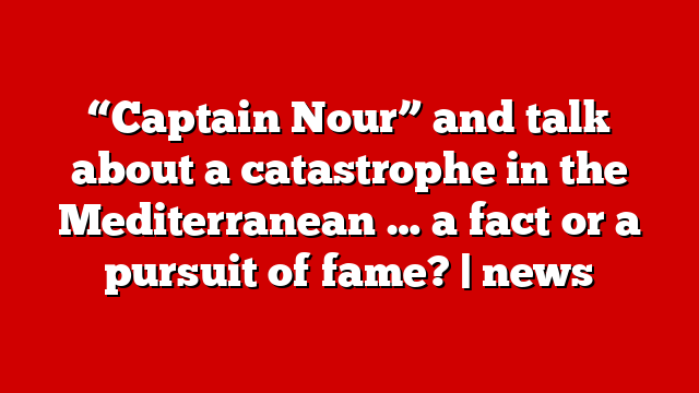 “Captain Nour” and talk about a catastrophe in the Mediterranean … a fact or a pursuit of fame? | news