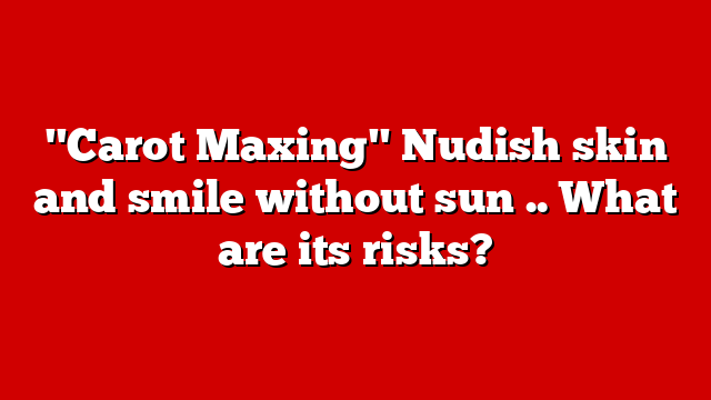 "Carot Maxing" Nudish skin and smile without sun .. What are its risks?