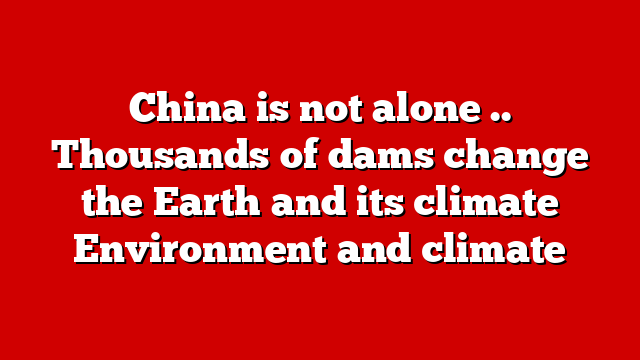 China is not alone .. Thousands of dams change the Earth and its climate Environment and climate