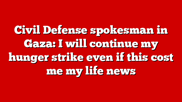 Civil Defense spokesman in Gaza: I will continue my hunger strike even if this cost me my life news