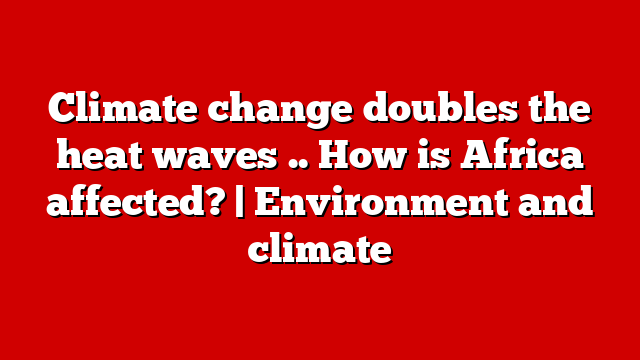 Climate change doubles the heat waves .. How is Africa affected? | Environment and climate