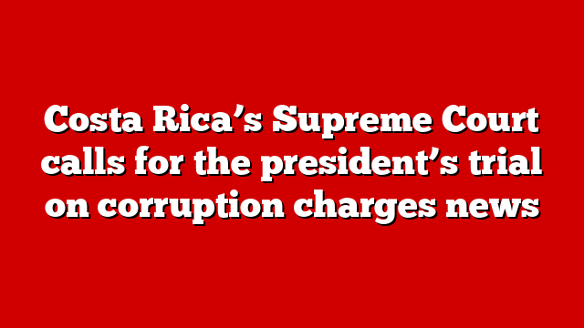 Costa Rica’s Supreme Court calls for the president’s trial on corruption charges news