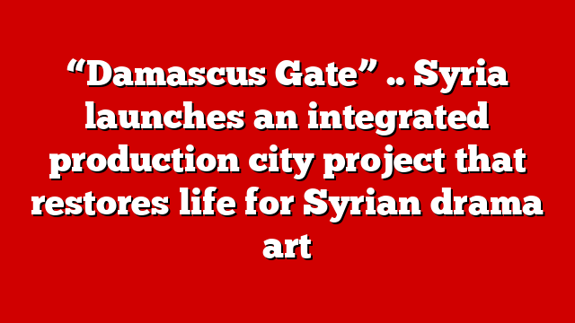 “Damascus Gate” .. Syria launches an integrated production city project that restores life for Syrian drama art