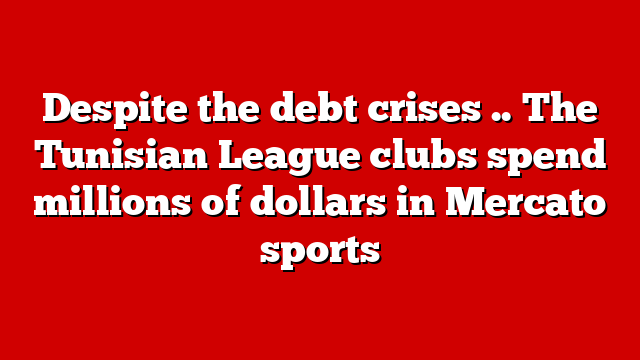 Despite the debt crises .. The Tunisian League clubs spend millions of dollars in Mercato sports