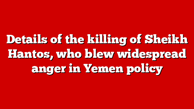 Details of the killing of Sheikh Hantos, who blew widespread anger in Yemen policy