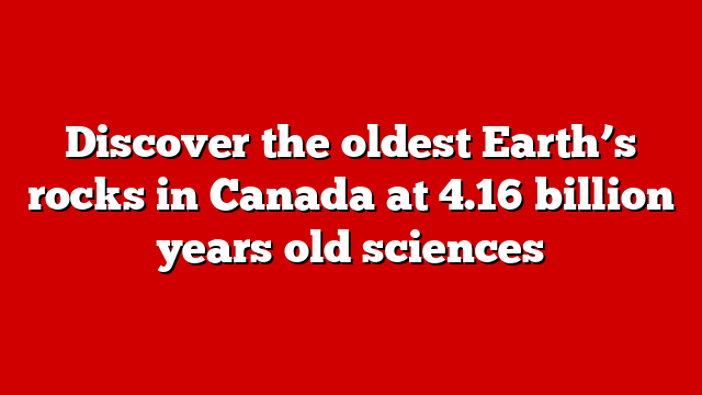 Discover the oldest Earth’s rocks in Canada at 4.16 billion years old sciences
