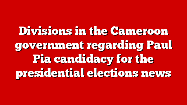 Divisions in the Cameroon government regarding Paul Pia candidacy for the presidential elections news